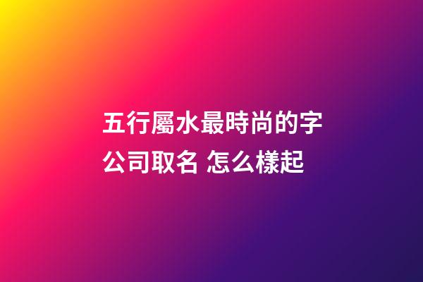 五行屬水最時尚的字公司取名 怎么樣起-第1張-公司起名-玄機派